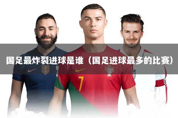 国足最炸裂进球是谁（国足进球最多的比赛）
